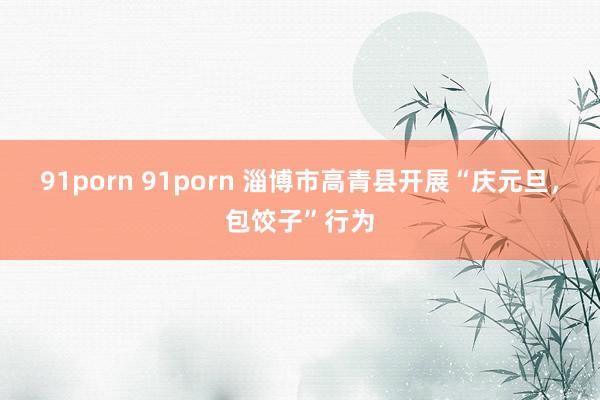 91porn 91porn 淄博市高青县开展“庆元旦，包饺子”行为