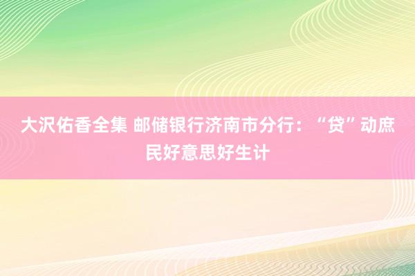 大沢佑香全集 邮储银行济南市分行：“贷”动庶民好意思好生计