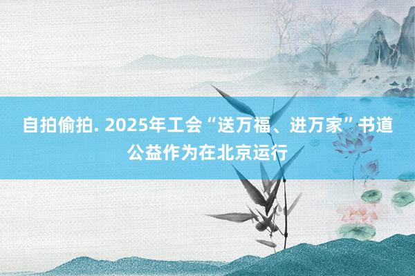 自拍偷拍. 2025年工会“送万福、进万家”书道公益作为在北京运行