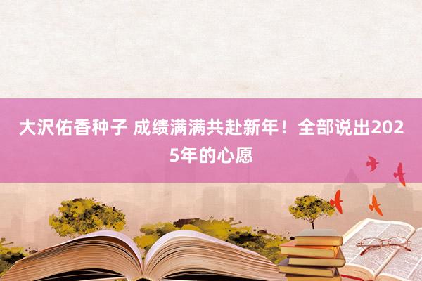 大沢佑香种子 成绩满满共赴新年！全部说出2025年的心愿