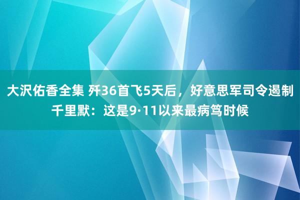 大沢佑香全集 歼36首飞5天后，好意思军司令遏制千里默：这是9·11以来最病笃时候