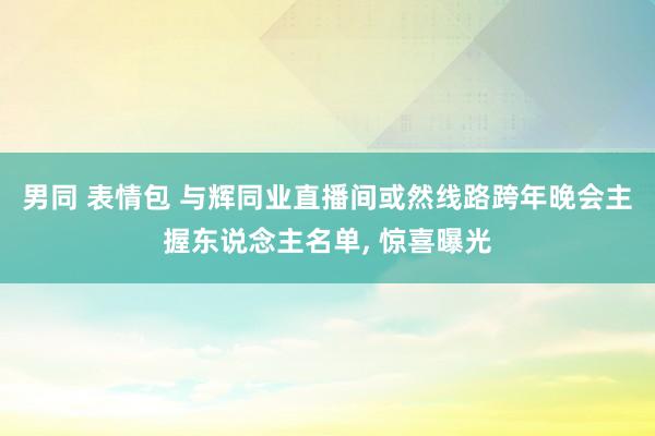男同 表情包 与辉同业直播间或然线路跨年晚会主握东说念主名单， 惊喜曝光