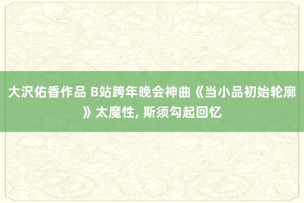 大沢佑香作品 B站跨年晚会神曲《当小品初始轮廓》太魔性， 斯须勾起回忆