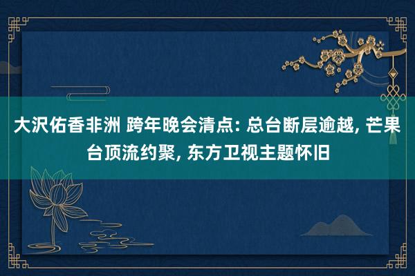 大沢佑香非洲 跨年晚会清点: 总台断层逾越， 芒果台顶流约聚， 东方卫视主题怀旧