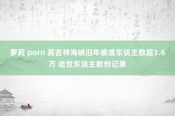 萝莉 porn 英吉祥海峡旧年偷渡东谈主数超3.6万 逝世东谈主数创记录