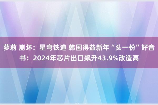 萝莉 崩坏：星穹铁道 韩国得益新年“头一份”好音书：2024年芯片出口飙升43.9%改造高