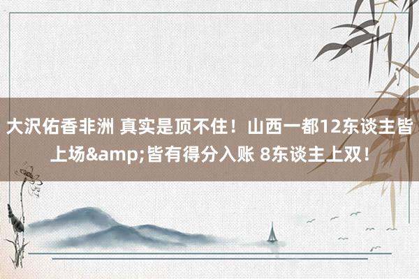 大沢佑香非洲 真实是顶不住！山西一都12东谈主皆上场&皆有得分入账 8东谈主上双！