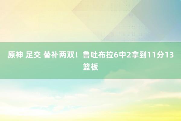 原神 足交 替补两双！鲁吐布拉6中2拿到11分13篮板