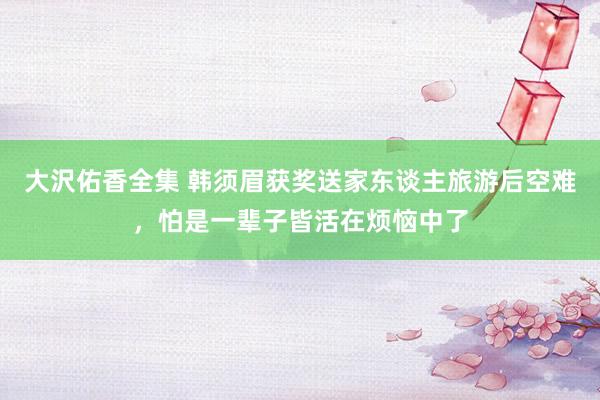 大沢佑香全集 韩须眉获奖送家东谈主旅游后空难，怕是一辈子皆活在烦恼中了