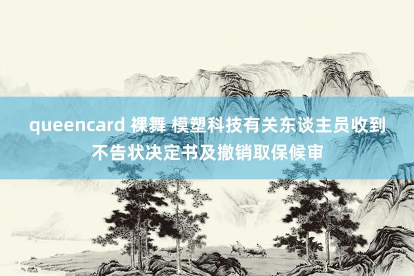 queencard 裸舞 模塑科技有关东谈主员收到不告状决定书及撤销取保候审