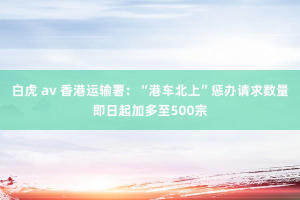 白虎 av 香港运输署：“港车北上”惩办请求数量即日起加多至500宗