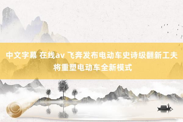 中文字幕 在线av 飞奔发布电动车史诗级翻新工夫 将重塑电动车全新模式