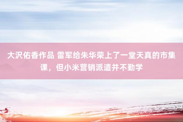 大沢佑香作品 雷军给朱华荣上了一堂天真的市集课，但小米营销派遣并不勤学