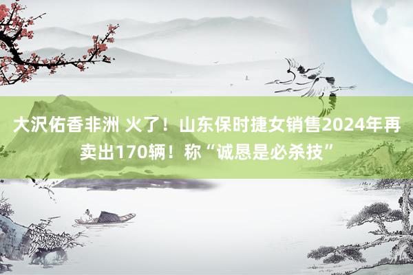 大沢佑香非洲 火了！山东保时捷女销售2024年再卖出170辆！称“诚恳是必杀技”