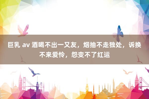 巨乳 av 酒喝不出一又友，烟抽不走独处，诉换不来爱怜，怨变不了红运