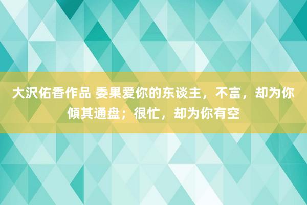 大沢佑香作品 委果爱你的东谈主，不富，却为你傾其通盘；很忙，却为你有空