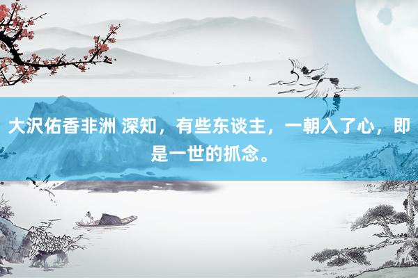 大沢佑香非洲 深知，有些东谈主，一朝入了心，即是一世的抓念。