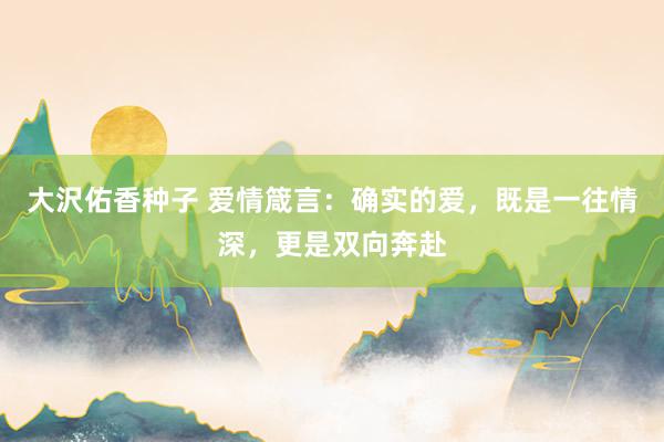 大沢佑香种子 爱情箴言：确实的爱，既是一往情深，更是双向奔赴