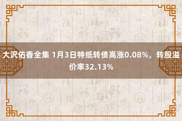 大沢佑香全集 1月3日特纸转债高涨0.08%，转股溢价率32.13%
