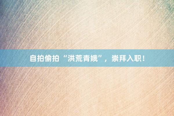 自拍偷拍 “洪荒青娥”，崇拜入职！