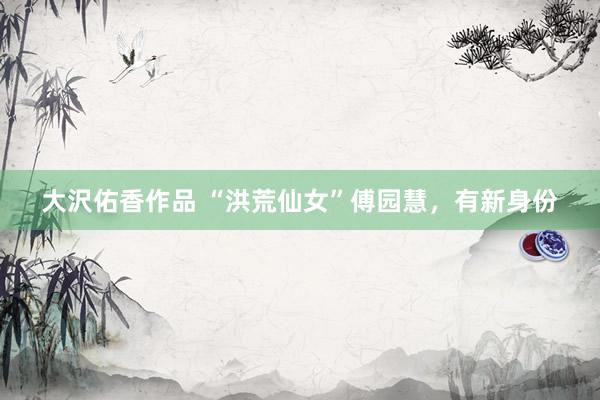 大沢佑香作品 “洪荒仙女”傅园慧，有新身份