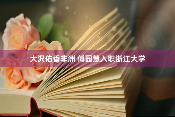 大沢佑香非洲 傅园慧入职浙江大学