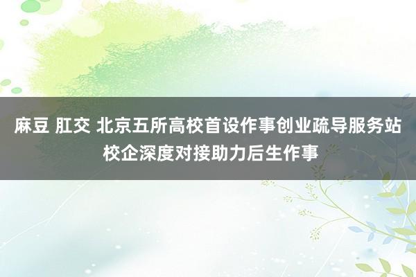 麻豆 肛交 北京五所高校首设作事创业疏导服务站 校企深度对接助力后生作事