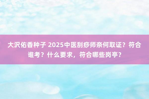 大沢佑香种子 2025中医刮痧师奈何取证？符合谁考？什么要求，符合哪些岗亭？