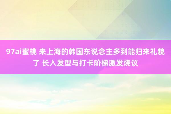 97ai蜜桃 来上海的韩国东说念主多到能归来礼貌了 长入发型与打卡阶梯激发烧议