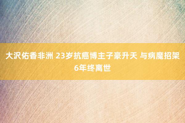 大沢佑香非洲 23岁抗癌博主子豪升天 与病魔招架6年终离世