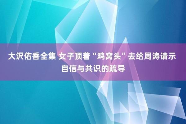 大沢佑香全集 女子顶着“鸡窝头”去给周涛请示 自信与共识的疏导
