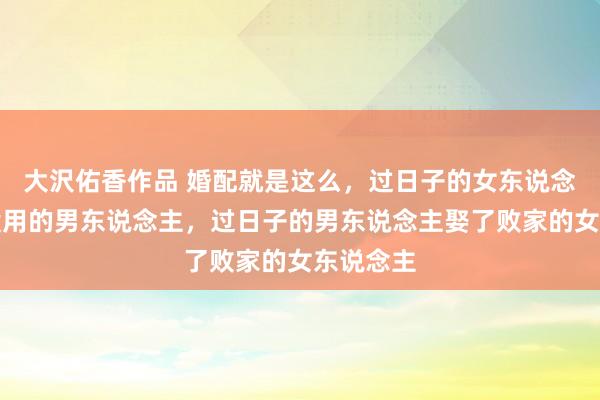 大沢佑香作品 婚配就是这么，过日子的女东说念主嫁给没用的男东说念主，过日子的男东说念主娶了败家的女东说念主