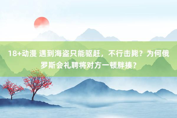 18+动漫 遇到海盗只能驱赶，不行击毙？为何俄罗斯会礼聘将对方一顿胖揍？