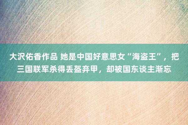大沢佑香作品 她是中国好意思女“海盗王”，把三国联军杀得丢盔弃甲，却被国东谈主渐忘
