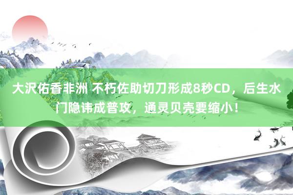 大沢佑香非洲 不朽佐助切刀形成8秒CD，后生水门隐讳成普攻，通灵贝壳要缩小！