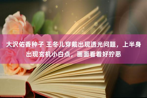 大沢佑香种子 王冬儿穿戴出现透光问题，上半身出现玄机小白点，画面看着好狞恶