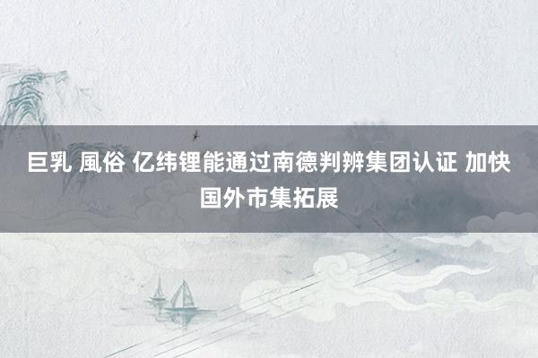 巨乳 風俗 亿纬锂能通过南德判辨集团认证 加快国外市集拓展