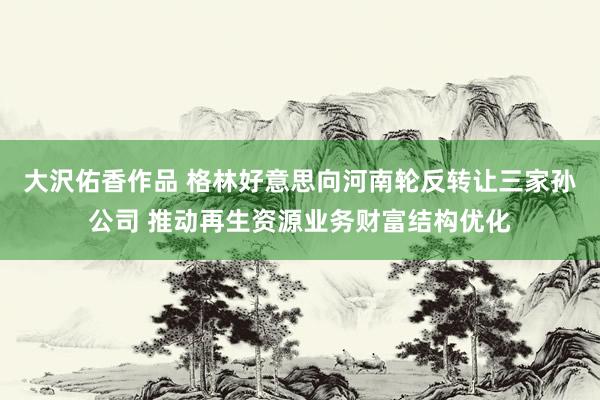 大沢佑香作品 格林好意思向河南轮反转让三家孙公司 推动再生资源业务财富结构优化