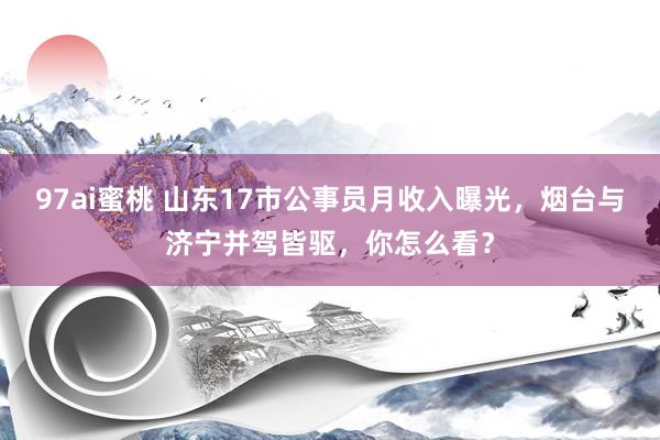 97ai蜜桃 山东17市公事员月收入曝光，烟台与济宁并驾皆驱，你怎么看？