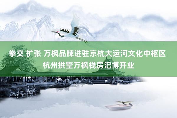 拳交 扩张 万枫品牌进驻京杭大运河文化中枢区 杭州拱墅万枫栈房汜博开业