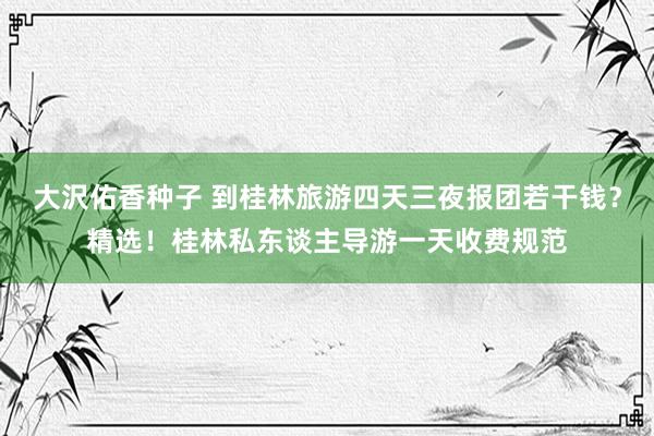 大沢佑香种子 到桂林旅游四天三夜报团若干钱？精选！桂林私东谈主导游一天收费规范