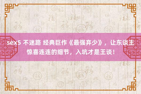sex5 不迷路 经典巨作《最强弃少》，让东谈主惊喜连连的细节，入坑才是王谈！