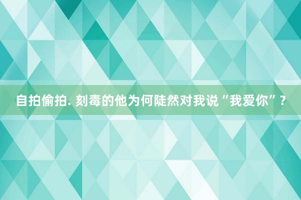 自拍偷拍. 刻毒的他为何陡然对我说“我爱你”？