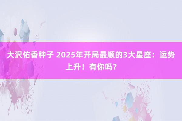 大沢佑香种子 2025年开局最顺的3大星座：运势上升！有你吗？