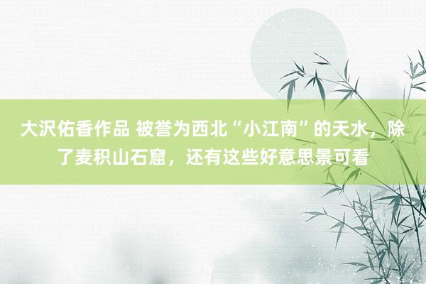 大沢佑香作品 被誉为西北“小江南”的天水，除了麦积山石窟，还有这些好意思景可看