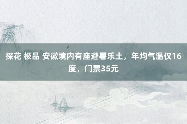 探花 极品 安徽境内有座避暑乐土，年均气温仅16度，门票35元
