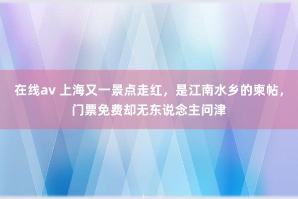 在线av 上海又一景点走红，是江南水乡的柬帖，门票免费却无东说念主问津