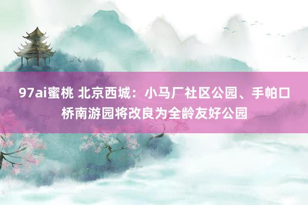 97ai蜜桃 北京西城：小马厂社区公园、手帕口桥南游园将改良为全龄友好公园