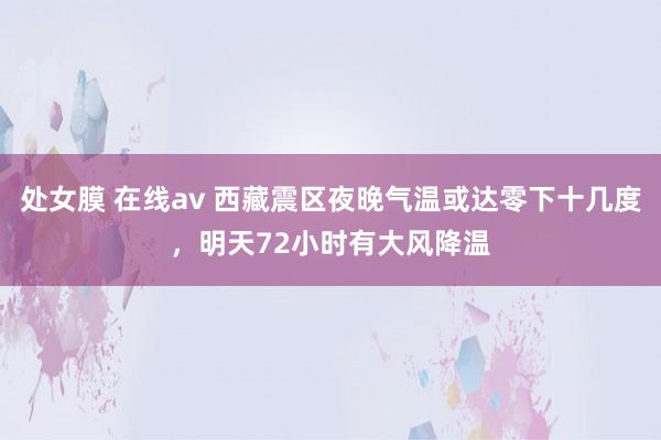 处女膜 在线av 西藏震区夜晚气温或达零下十几度，明天72小时有大风降温