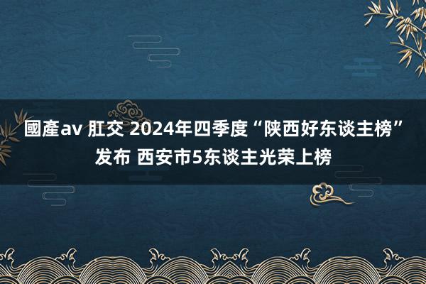 國產av 肛交 2024年四季度“陕西好东谈主榜”发布 西安市5东谈主光荣上榜